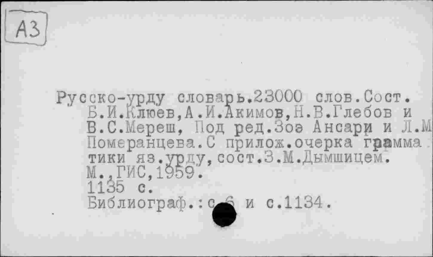 ﻿
Русско-урду словарь.23000 слов.Сост. Б.И.Клюев,А.И.Акимов,Н.В.Глебов и В.С.Мереш, Под ред.Зоэ Ансарр и Л.М Померанцева.С прилож.очерка грамма тики яз.урду,сост.З.М.Дымшицем.
М..ГИС,1959.
1135 с.
Библиограф.: с
и с.1134.